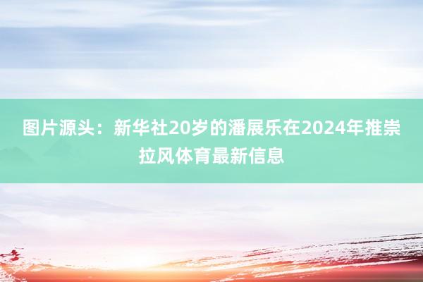 图片源头：新华社20岁的潘展乐在2024年推崇拉风体育最新信息