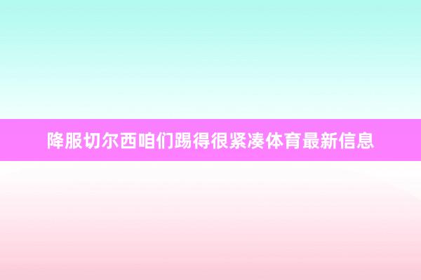 降服切尔西咱们踢得很紧凑体育最新信息