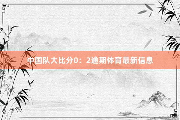 中国队大比分0：2逾期体育最新信息