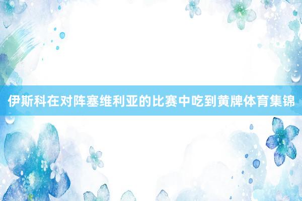 伊斯科在对阵塞维利亚的比赛中吃到黄牌体育集锦