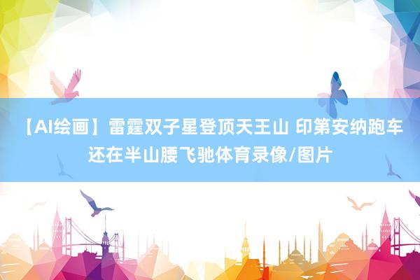 【AI绘画】雷霆双子星登顶天王山 印第安纳跑车还在半山腰飞驰体育录像/图片