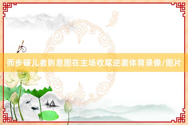 而步碾儿者则意图在主场收尾逆袭体育录像/图片
