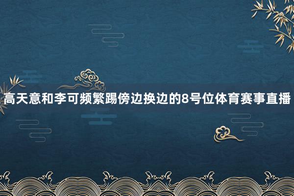 高天意和李可频繁踢傍边换边的8号位体育赛事直播
