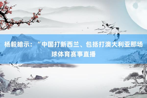 杨毅暗示：“中国打新西兰、包括打澳大利亚那场球体育赛事直播