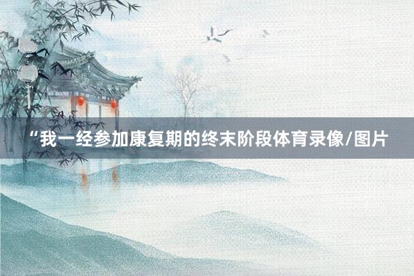 “我一经参加康复期的终末阶段体育录像/图片